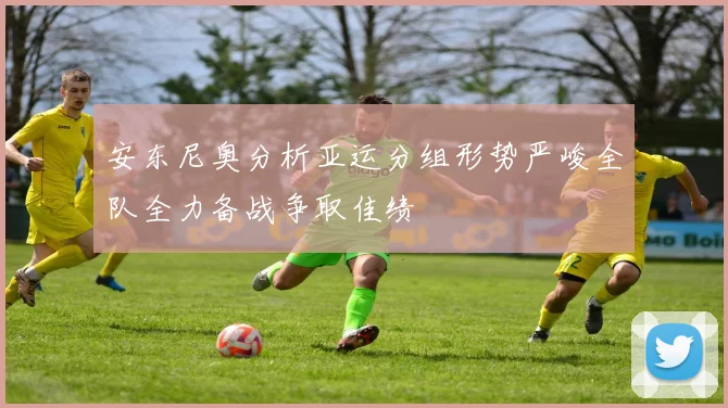 安东尼奥分析亚运分组形势严峻全队全力备战争取佳绩